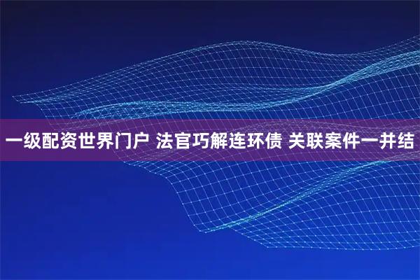 一级配资世界门户 法官巧解连环债 关联案件一并结