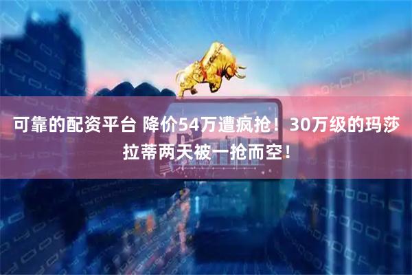 可靠的配资平台 降价54万遭疯抢！30万级的玛莎拉蒂两天被一抢而空！