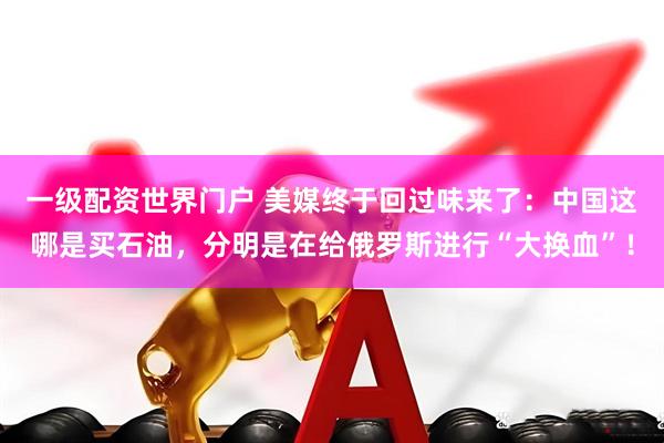 一级配资世界门户 美媒终于回过味来了：中国这哪是买石油，分明是在给俄罗斯进行“大换血”！