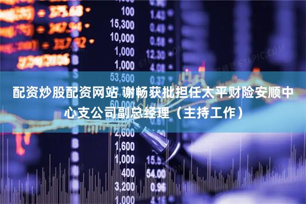 配资炒股配资网站 谢畅获批担任太平财险安顺中心支公司副总经理（主持工作）