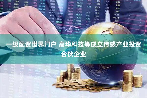 一级配资世界门户 高华科技等成立传感产业投资合伙企业
