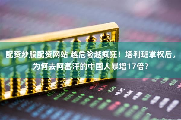 配资炒股配资网站 越危险越疯狂！塔利班掌权后，为何去阿富汗的中国人暴增17倍？