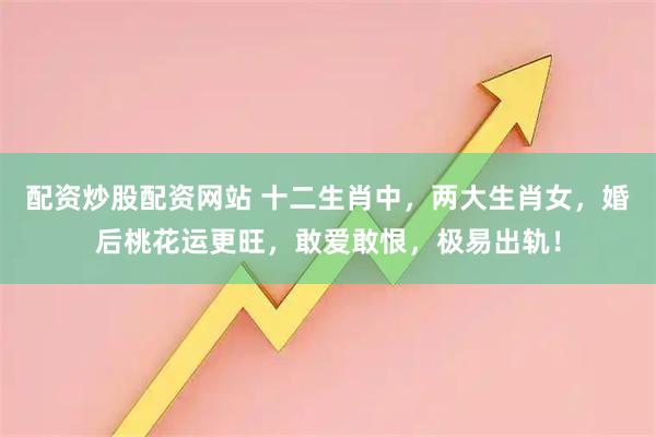 配资炒股配资网站 十二生肖中，两大生肖女，婚后桃花运更旺，敢爱敢恨，极易出轨！