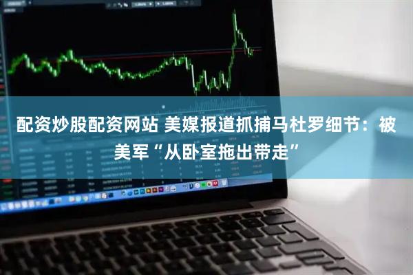 配资炒股配资网站 美媒报道抓捕马杜罗细节：被美军“从卧室拖出带走”