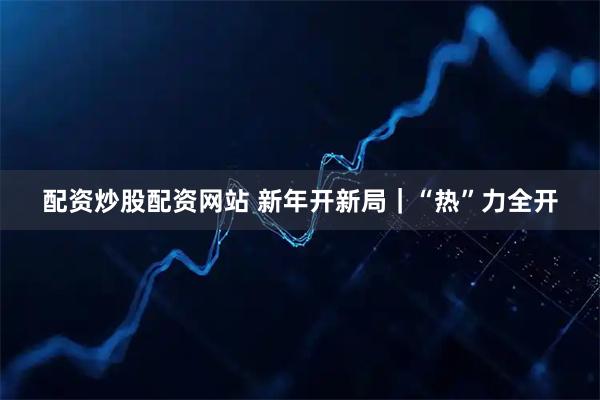 配资炒股配资网站 新年开新局｜“热”力全开
