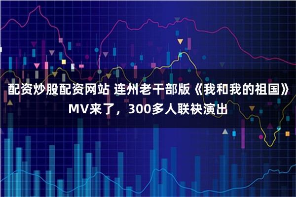 配资炒股配资网站 连州老干部版《我和我的祖国》MV来了，300多人联袂演出