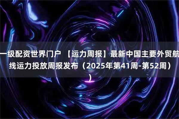一级配资世界门户 【运力周报】最新中国主要外贸航线运力投放周报发布（2025年第41周-第52周）