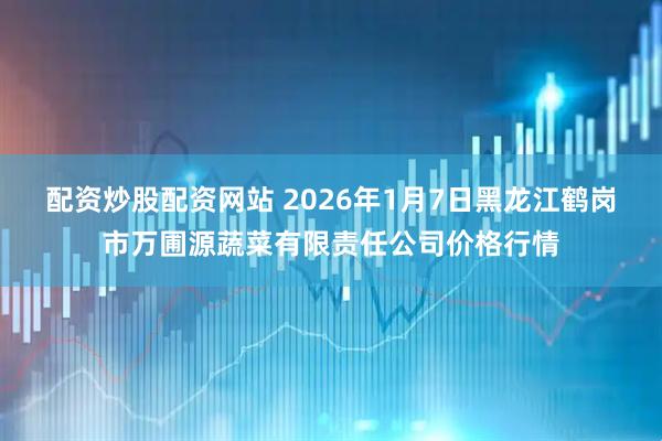 配资炒股配资网站 2026年1月7日黑龙江鹤岗市万圃源蔬菜有限责任公司价格行情