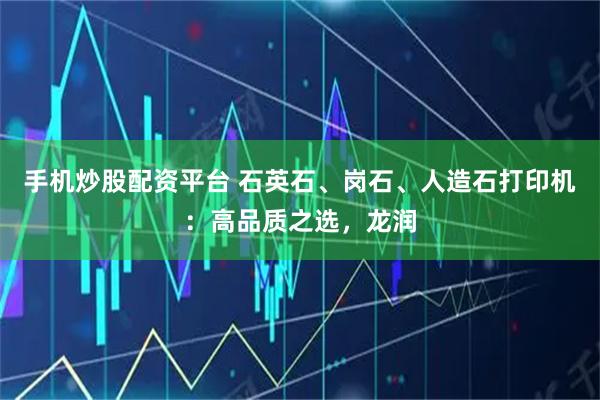 手机炒股配资平台 石英石、岗石、人造石打印机:高品质之选,龙润