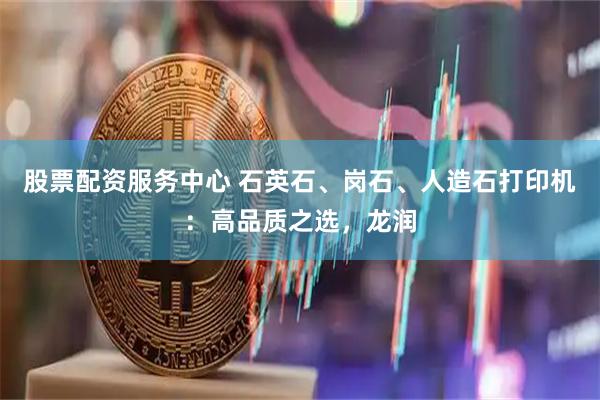股票配资服务中心 石英石、岗石、人造石打印机：高品质之选，龙润