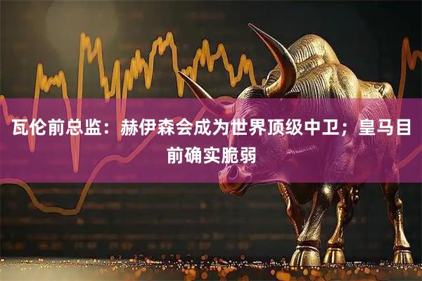 瓦伦前总监：赫伊森会成为世界顶级中卫；皇马目前确实脆弱