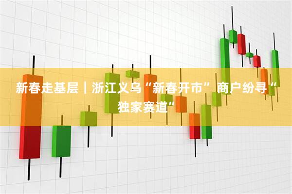 新春走基层｜浙江义乌“新春开市” 商户纷寻“独家赛道”