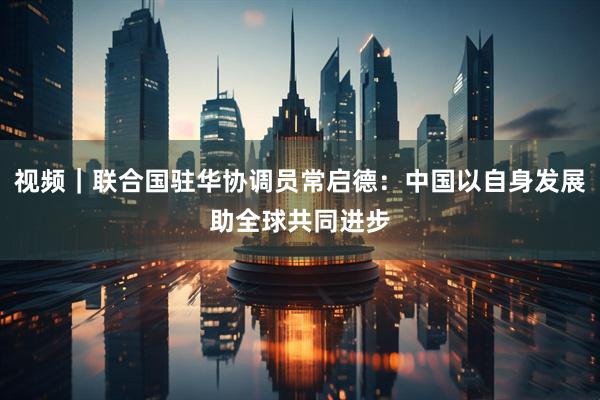 视频｜联合国驻华协调员常启德：中国以自身发展助全球共同进步