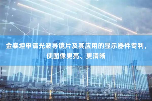 金泰坦申请光波导镜片及其应用的显示器件专利，使图像更亮、更清晰