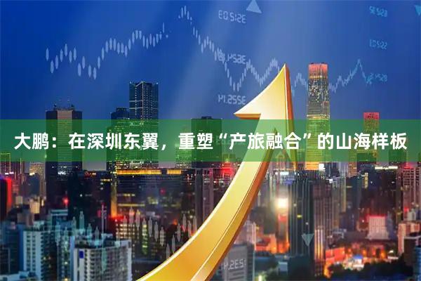 大鹏：在深圳东翼，重塑“产旅融合”的山海样板