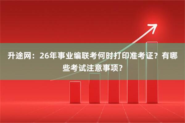 升途网：26年事业编联考何时打印准考证？有哪些考试注意事项？