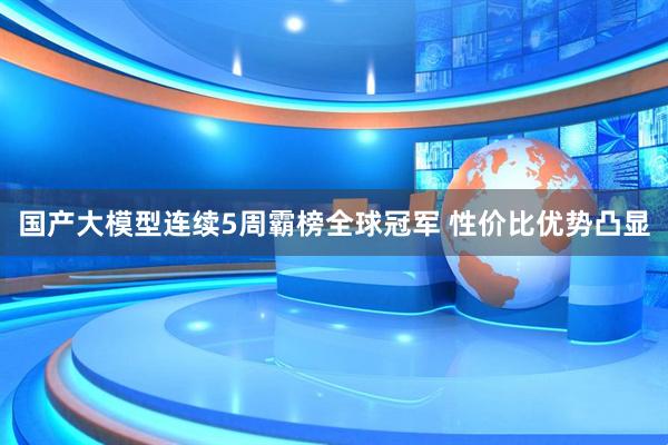 国产大模型连续5周霸榜全球冠军 性价比优势凸显