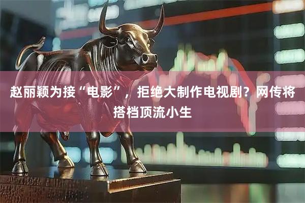赵丽颖为接“电影”，拒绝大制作电视剧？网传将搭档顶流小生