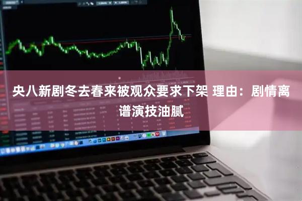 央八新剧冬去春来被观众要求下架 理由：剧情离谱演技油腻