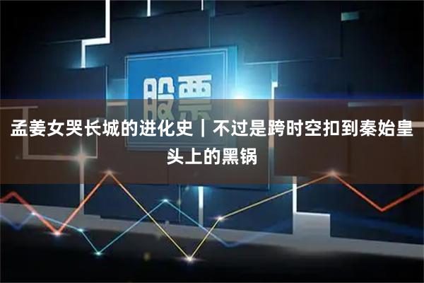 孟姜女哭长城的进化史｜不过是跨时空扣到秦始皇头上的黑锅