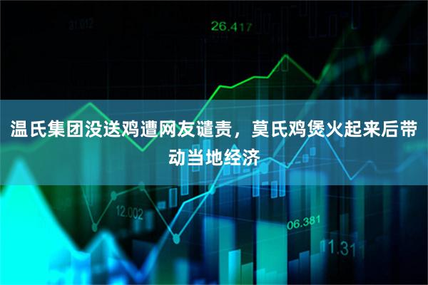 温氏集团没送鸡遭网友谴责，莫氏鸡煲火起来后带动当地经济