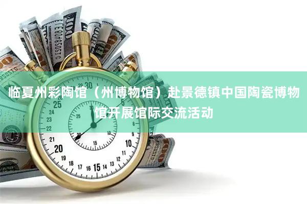 临夏州彩陶馆（州博物馆）赴景德镇中国陶瓷博物馆开展馆际交流活动