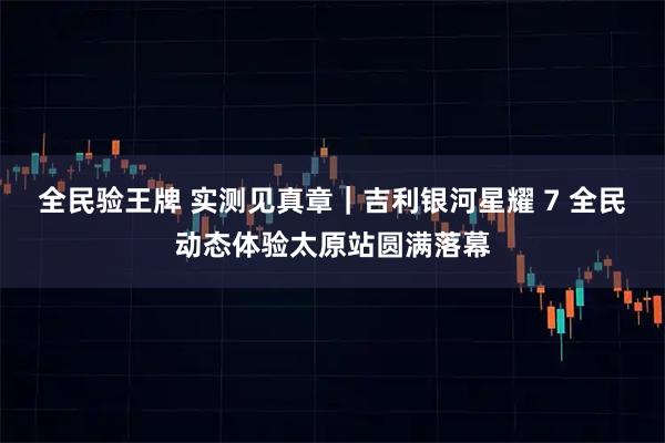 全民验王牌 实测见真章｜吉利银河星耀 7 全民动态体验太原站圆满落幕