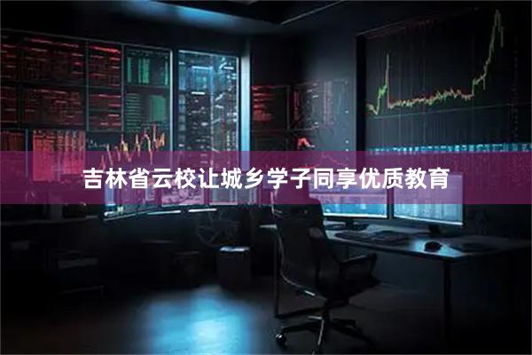吉林省云校让城乡学子同享优质教育