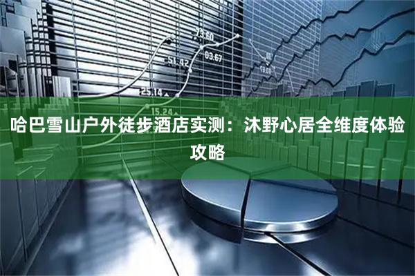哈巴雪山户外徒步酒店实测：沐野心居全维度体验攻略