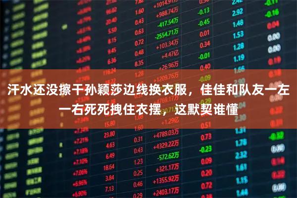 汗水还没擦干孙颖莎边线换衣服，佳佳和队友一左一右死死拽住衣摆，这默契谁懂