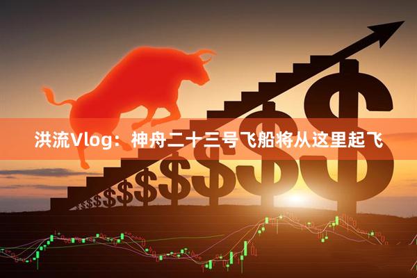 洪流Vlog：神舟二十三号飞船将从这里起飞