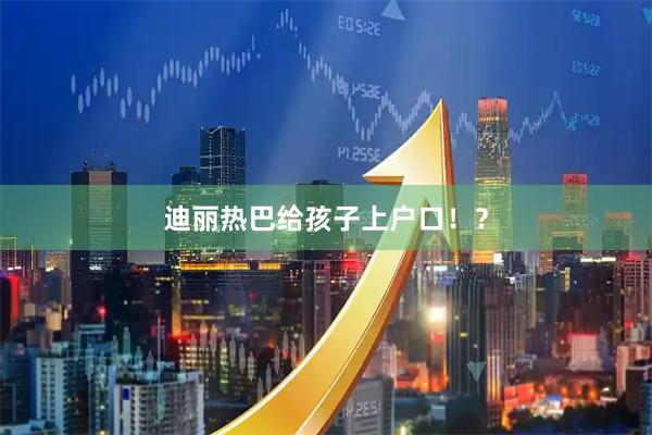 迪丽热巴给孩子上户口！？