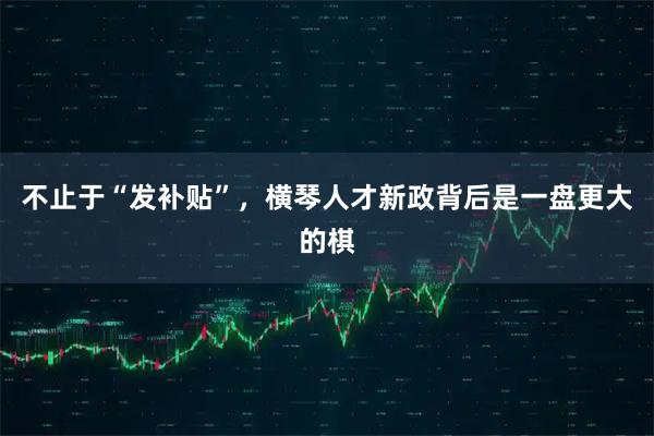 不止于“发补贴”，横琴人才新政背后是一盘更大的棋