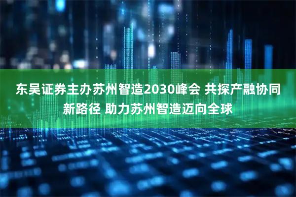 东吴证券主办苏州智造2030峰会 共探产融协同新路径 助力苏州智造迈向全球