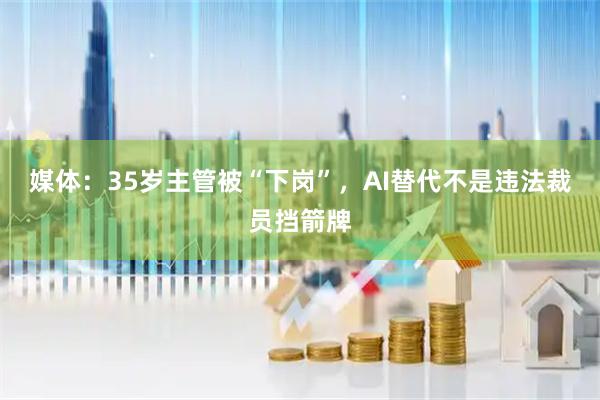 媒体：35岁主管被“下岗”，AI替代不是违法裁员挡箭牌