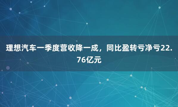 理想汽车一季度营收降一成，同比盈转亏净亏22.76亿元