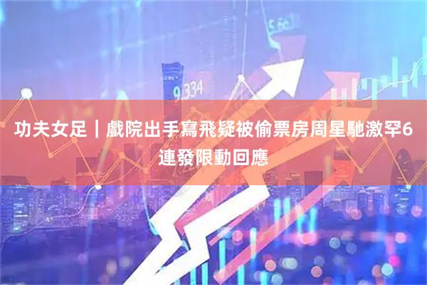 功夫女足｜戲院出手寫飛疑被偷票房　周星馳激罕6連發限動回應