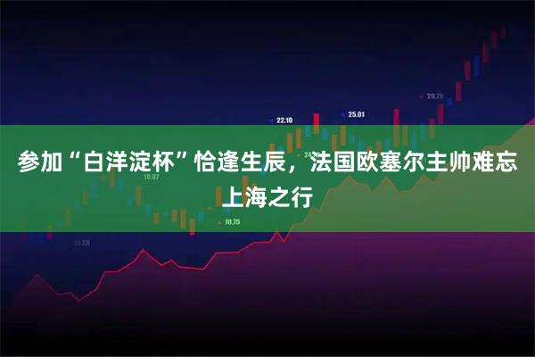 参加“白洋淀杯”恰逢生辰，法国欧塞尔主帅难忘上海之行
