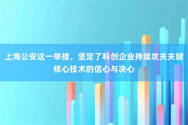 上海公安这一举措，坚定了科创企业持续攻关关键核心技术的信心与决心