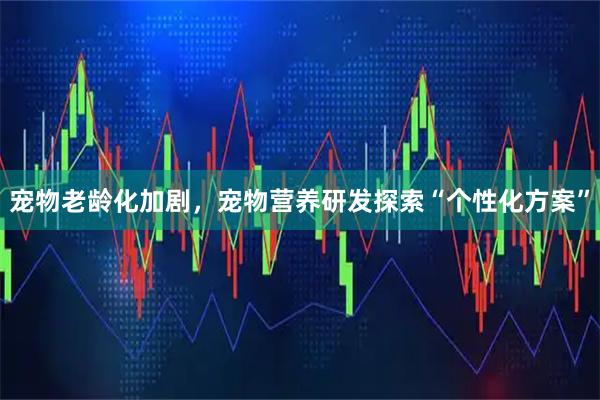 宠物老龄化加剧，宠物营养研发探索“个性化方案”