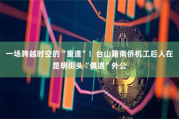 一场跨越时空的“重逢”！台山籍南侨机工后人在昆明街头“偶遇”外公