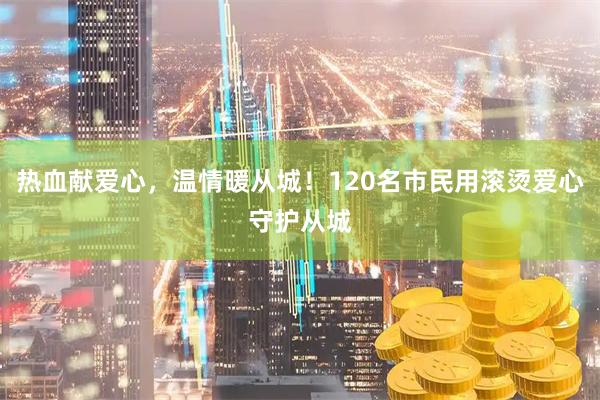 热血献爱心，温情暖从城！120名市民用滚烫爱心守护从城