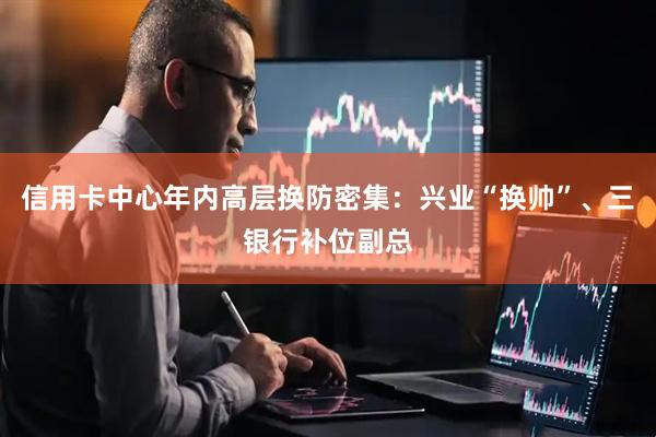 信用卡中心年内高层换防密集：兴业“换帅”、三银行补位副总